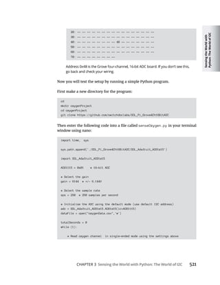 Sensing
the
World
with
Python:
The
World
of
I2C
CHAPTER 3 Sensing the World with Python: The World of I2C 521
20: -- -- -- -- -- -- -- -- -- -- -- -- -- -- -- --
30: -- -- -- -- -- -- -- -- -- -- -- -- -- -- -- --
40: -- -- -- -- -- -- -- -- 48 -- -- -- -- -- -- --
50: -- -- -- -- -- -- -- -- -- -- -- -- -- -- -- --
60: -- -- -- -- -- -- -- -- -- -- -- -- -- -- -- --
70: -- -- -- -- -- -- -- --
First make a new directory for the program:
cd
mkdir oxygenProject
cd oxygenProject
git clone https://github.com/switchdoclabs/SDL_Pi_Grove4Ch16BitADC
senseOxygen.py in your terminal
window using nano:
import time, sys
sys.path.append('./SDL_Pi_Grove4Ch16BitADC/SDL_Adafruit_ADS1x15')
import SDL_Adafruit_ADS1x15
ADS1115 = 0x01 # 16-bit ADC
# Select the gain
gain = 6144 # /- 6.144V
# Select the sample rate
sps = 250 # 250 samples per second
# Initialize the ADC using the default mode (use default I2C address)
adc = SDL_Adafruit_ADS1x15.ADS1x15(ic=ADS1115)
dataFile = open("oxygenData.csv",'w')
totalSeconds = 0
while (1):
# Read oxygen channel in single-ended mode using the settings above
 