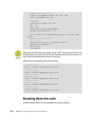 522 Talking to Hardware with Python
print ("--------------------")
voltsCh1 = adc.readADCSingleEnded(1, gain, sps) / 1000
rawCh1 = adc.readRaw(1, gain, sps)
# O2 Sensor
sensorVoltage = voltsCh1 *(5.0/6.144)
AMP = 121
K_O2 = 7.43
sensorVoltage = sensorVoltage/AMP*10000.0
Value_O2 = sensorVoltage/K_O2 - 1.05
print ("Channel 1 =%.6fV raw=0x%4X O2 Percent=%.2f" % (voltsCh1, rawCh1,
Value_O2 ))
print ("--------------------")
dataFile.write("%d,%.2fn" % (totalSeconds, Value_O2))
totalSeconds = totalSeconds 1
dataFile.flush()
time.sleep(1.0)
When you are done using the oxygen sensor, make sure you put it back in the
included capped container and seal the top. Humidity will destroy the sensor over
time. (We have destroyed these sensors in the past.)
When you run the program, here are the results:
--------------------
Channel 1 =2.436375V raw=0x32C2 O2 Percent= 22.05
--------------------
--------------------
Channel 1 =2.436375V raw=0x32C2 O2 Percent= 22.05
--------------------
--------------------
Channel 1 =2.436375V raw=0x32C1 O2 Percent= 22.05
--------------------
--------------------
Channel 1 =2.436375V raw=0x32C2 O2 Percent= 22.05
--------------------
--------------------
Channel 1 =2.436187V raw=0x32C1 O2 Percent= 22.05
--------------------
Breaking down the code
In these statements, we set the parameters for the ADC module:
 