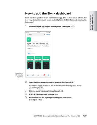 Sensing
the
World
with
Python:
The
World
of
I2C
CHAPTER 3 Sensing the World with Python: The World of I2C 527
How to add the Blynk dashboard
First, we show you how to set up the Blynk app. This is done on an iPhone, but
it is very similar to using it on an Android phone. And the Python is identical in
both cases!
1. Install the Blynk app on your mobile phone. (See Figure 3-11.)
2. Open the Blynk app and create an account. (See Figure 3-12.)
3. Click the button to scan a QR (see Figure 3-13).
4. Scan the QR code shown in Figure 3-14.
5. You will now see the MyTemperature app on your screen.
(See Figure 3-15.)
 