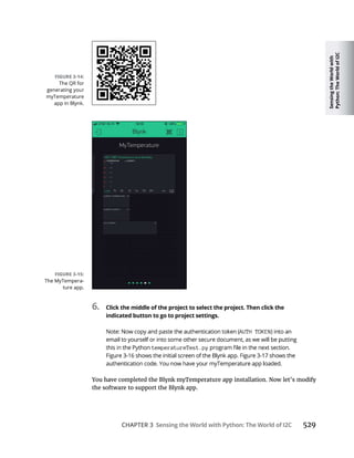 Sensing
the
World
with
Python:
The
World
of
I2C
CHAPTER 3 Sensing the World with Python: The World of I2C 529
6. Click the middle of the project to select the project. Then click the
indicated button to go to project settings.
AUTH TOKEN
temperatureTest.py
the software to support the Blynk app.
 