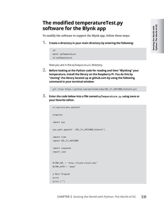 Sensing
the
World
with
Python:
The
World
of
I2C
CHAPTER 3 Sensing the World with Python: The World of I2C
software for the Blynk app
To modify the software to support the Blynk app, follow these steps:
1. Create a directory in your main directory by entering the following:
cd
mkdir myTemperature
cd myTemperature
myTemperature
2. Before looking at the Python code for reading and then “Blynking” your
temperature, install the library on the Raspberry Pi. You do this by
“cloning” the library located up at github.com by using the following
command in your terminal window:
git clone https://github.com/switchdoclabs/SDL_Pi_HDC1080_Python3.git
3. myTemperature.py using nano or
your favorite editor.
#!/usr/bin/env python3
#imports
import sys
sys.path.append('./SDL_Pi_HDC1080_Python3')
import time
import SDL_Pi_HDC1080
import requests
import json
BLYNK_URL = 'http://blynk-cloud.com/'
BLYNK_AUTH = 'xxxx'
# Main Program
print
print ("")
 