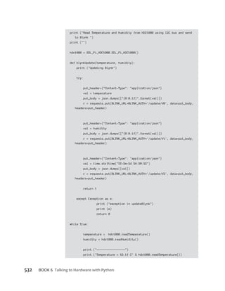 Talking to Hardware with Python
print ("Read Temperature and Humidity from HDC1080 using I2C bus and send
to Blynk ")
print ("")
hdc1080 = SDL_Pi_HDC1080.SDL_Pi_HDC1080()
def blynkUpdate(temperature, humidity):
print ("Updating Blynk")
try:
put_header={"Content-Type": "application/json"}
val = temperature
put_body = json.dumps(["{0:0.1f}".format(val)])
r = requests.put(BLYNK_URL BLYNK_AUTH '/update/V0', data=put_body,
headers=put_header)
put_header={"Content-Type": "application/json"}
val = humidity
put_body = json.dumps(["{0:0.1f}".format(val)])
r = requests.put(BLYNK_URL BLYNK_AUTH '/update/V1', data=put_body,
headers=put_header)
put_header={"Content-Type": "application/json"}
val = time.strftime("%Y-%m-%d %H:%M:%S")
put_body = json.dumps([val])
r = requests.put(BLYNK_URL BLYNK_AUTH '/update/V2', data=put_body,
headers=put_header)
return 1
except Exception as e:
print ("exception in updateBlynk")
print (e)
return 0
while True:
temperature = hdc1080.readTemperature()
humidity = hdc1080.readHumidity()
print ("-----------------")
print ("Temperature = %3.1f C" % hdc1080.readTemperature())
 
