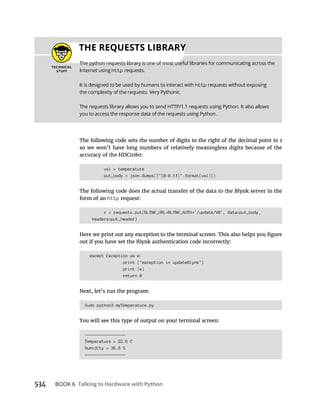 Talking to Hardware with Python
The following code sets the number of digits to the right of the decimal point to 1
so we won’t have long numbers of relatively meaningless digits because of the
accuracy of the HDC1080:
val = temperature
put_body = json.dumps(["{0:0.1f}".format(val)])
The following code does the actual transfer of the data to the Blynk server in the
form of an http request:
r = requests.put(BLYNK_URL BLYNK_AUTH '/update/V0', data=put_body,
headers=put_header)
out if you have set the Blynk authentication code incorrectly:
except Exception as e:
print ("exception in updateBlynk")
print (e)
return 0
Sudo python3 myTemperature.py
You will see this type of output on your terminal screen:
-----------------
Temperature = 22.6 C
Humidity = 36.8 %
-----------------
THE REQUESTS LIBRARY
http
http
 