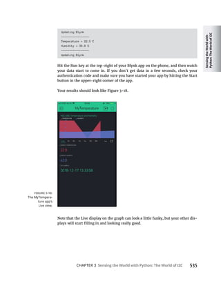 Sensing
the
World
with
Python:
The
World
of
I2C
CHAPTER 3 Sensing the World with Python: The World of I2C
Updating Blynk
-----------------
Temperature = 22.5 C
Humidity = 36.8 %
-----------------
Updating Blynk
Hit the Run key at the top-right of your Blynk app on the phone, and then watch
your data start to come in. If you don’t get data in a few seconds, check your
authentication code and make sure you have started your app by hitting the Start
button in the upper-right corner of the app.
-
 