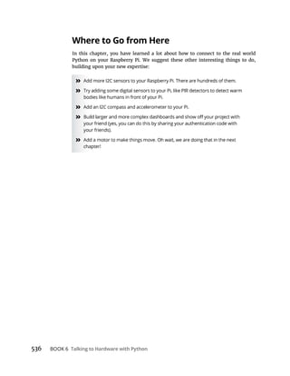 Talking to Hardware with Python
Where to Go from Here
In this chapter, you have learned a lot about how to connect to the real world
Python on your Raspberry Pi. We suggest these other interesting things to do,
building upon your new expertise:
»
»
»
»
»
 