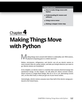 CHAPTER 4 Making Things Move with Python 537
Making Things Move
with Python
Making things move around with Python is undeniably cool. With motors,
physical computing goes to a whole new level.
Robots, microwaves, refrigerators, and electric cars all use electric motors to
move around, blow air, pump coolant, and take you 60mph wherever you want to
go. Electric motors are everywhere!
At its simplest, an electric motor is a machine that converts electrical energy into
mechanical energy. In this chapter, we talk about DC (direct current) motors.
(AC), on the other hand, is what you get out of your house outlets.
Interestingly, electric motors consume more than half of the electric energy pro-
duced in the United States.
IN THIS CHAPTER
» How to make things move with
Python
» Understanding DC motors and
software
» Using a servo motor
» Making a stepper motor step
 