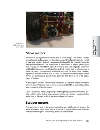 Making
Things
Move
with
Python
CHAPTER 4 Making Things Move with Python
Servo motors
Servo motors are a generally a combination of three things: a DC motor, a simple
is a variable resistor) that will give position feedback like the “encoder” in the DC
-
torque rating of that servo motor.
range of motion.
a servo motor is often the answer.
Use a servo motor for fast, high torque and for pretty accurate rotation to a spe-
Stepper motors
A stepper motor
shaft. Whereas a servo motor uses a DC motor, a stepper motor uses multiple-
toothed electromagnets surrounding a central-toothed shaft.
A DC motor on a
small robot.
 