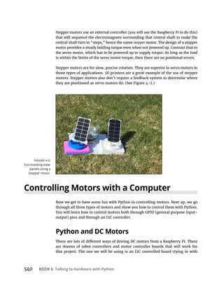 BOOK 6 Talking to Hardware with Python
that will sequence the electromagnets surrounding that central shaft to make the
central shaft turn in “steps,” hence the name stepper motor. The design of a stepper
motor provides a steady holding torque even when not powered up. Contrast that to
the servo motor, which has to be powered up to supply torque. As long as the load
is within the limits of the servo motor torque, then there are no positional errors.
Stepper motors are for slow, precise rotation. They are superior to servo motors in
motors. Stepper motors also don’t require a feedback system to determine where
Controlling Motors with a Computer
through all three types of motors and show you how to control them with Python.
Python and DC Motors
are dozens of robot controllers and motor controller boards that will work for
Sun-tracking solar
panels using a
stepper motor.
 