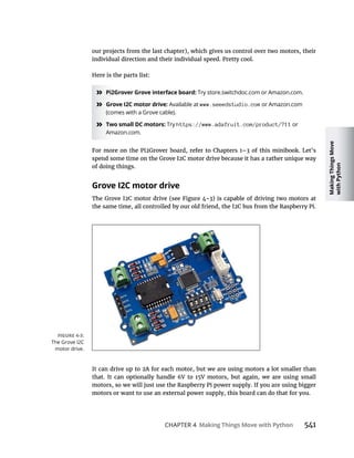 Making
Things
Move
with
Python
CHAPTER 4 Making Things Move with Python
our projects from the last chapter), which gives us control over two motors, their
individual direction and their individual speed. Pretty cool.
Here is the parts list:
» Pi2Grover Grove interface board: Try store.switchdoc.com or Amazon.com.
» Grove I2C motor drive: Available at www.seeedstudio.com or Amazon.com
(comes with a Grove cable).
» Two small DC motors: Try https://www.adafruit.com/product/711 or
Amazon.com.
of doing things.
Grove I2C motor drive
motors, so we will just use the Raspberry Pi power supply. If you are using bigger
The Grove I2C
motor drive.
 