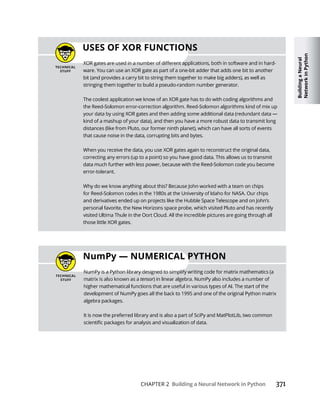 Building
a
Neural
Network
in
Python
CHAPTER 2 Building a Neural Network in Python 371
USES OF XOR FUNCTIONS
-
ware. You can use an XOR gate as part of a one-bit adder that adds one bit to another
bit (and provides a carry bit to string them together to make big adders), as well as
stringing them together to build a pseudo-random number generator.
The coolest application we know of an XOR gate has to do with coding algorithms and
kind of a mashup of your data), and then you have a more robust data to transmit long
distances (like from Pluto, our former ninth planet), which can have all sorts of events
that cause noise in the data, corrupting bits and bytes.
correcting any errors (up to a point) so you have good data. This allows us to transmit
data much further with less power, because with the Reed-Solomon code you become
error-tolerant.
and derivatives ended up on projects like the Hubble Space Telescope and on John’s
those little XOR gates.
NumPy
tensor
algebra packages.
It is now the preferred library and is also a part of SciPy and MatPlotLib, two common
 