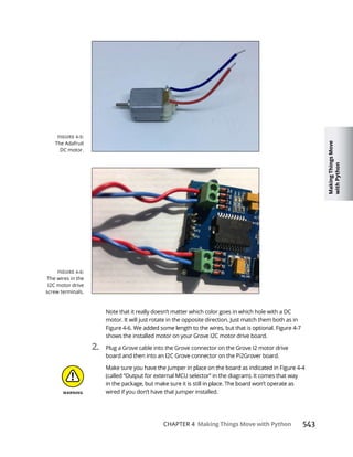 Making
Things
Move
with
Python
CHAPTER 4 Making Things Move with Python
Note that it really doesn’t matter which color goes in which hole with a DC
motor. It will just rotate in the opposite direction. Just match them both as in
shows the installed motor on your Grove I2C motor drive board.
2. Plug a Grove cable into the Grove connector on the Grove I2 motor drive
(called “Output for external MCU selector” in the diagram). It comes that way
wired if you don’t have that jumper installed.
The Adafruit
DC motor.
The wires in the
I2C motor drive
screw terminals.
 