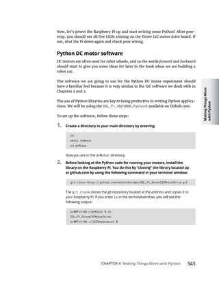 Making
Things
Move
with
Python
CHAPTER 4 Making Things Move with Python
Now, let’s power the Raspberry Pi up and start writing some Python! After pow-
not, shut the Pi down again and check your wiring.
Python DC motor software
DC motors are often used for robot wheels, and so the words forward and backward
should start to give you some ideas for later in the book when we are building a
robot car.
The use of Python libraries are key to being productive in writing Python applica-
tions. We will be using the SDL_Pi_HDC1080_Python3
To set up the software, follow these steps:
1. Create a directory in your main directory by entering:
cd
mkdir dcMotor
cd dcMotor
Now you are in the dcMotor directory.
2. Before looking at the Python code for running your motors, install the
library on the Raspberry Pi. You do this by “cloning” the library located up
at github.com by using the following command in your terminal window:
git clone https://github.com/switchdoclabs/SDL_Pi_GroveI2CMotorDrive.git
The git clone clones the git repository located at the address and copies it to
your Raspberry Pi. If you enter ls
following output:
pi@RPi3-60:~/dcMotor $ ls
SDL_Pi_GroveI2CMotorDrive
pi@RPi3-60:~/I2CTemperature $
 