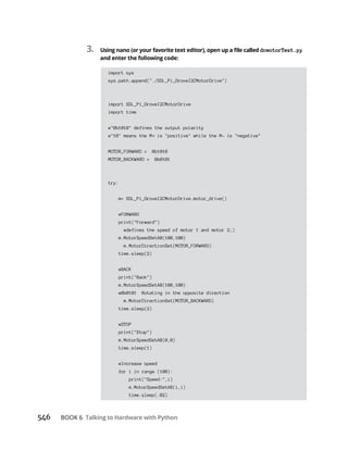 BOOK 6 Talking to Hardware with Python
3. dcmotorTest.py
and enter the following code:
import sys
sys.path.append("./SDL_Pi_GroveI2CMotorDrive")
import SDL_Pi_GroveI2CMotorDrive
import time
#"0b1010" defines the output polarity
#"10" means the M is "positive" while the M- is "negative"
MOTOR_FORWARD = 0b1010
MOTOR_BACKWARD = 0b0101
try:
m= SDL_Pi_GroveI2CMotorDrive.motor_drive()
#FORWARD
print("Forward")
#defines the speed of motor 1 and motor 2;)
m.MotorSpeedSetAB(100,100)
m.MotorDirectionSet(MOTOR_FORWARD)
time.sleep(2)
#BACK
print("Back")
m.MotorSpeedSetAB(100,100)
#0b0101 Rotating in the opposite direction
m.MotorDirectionSet(MOTOR_BACKWARD)
time.sleep(2)
#STOP
print("Stop")
m.MotorSpeedSetAB(0,0)
time.sleep(1)
#Increase speed
for i in range (100):
print("Speed:",i)
m.MotorSpeedSetAB(i,i)
time.sleep(.02)
 