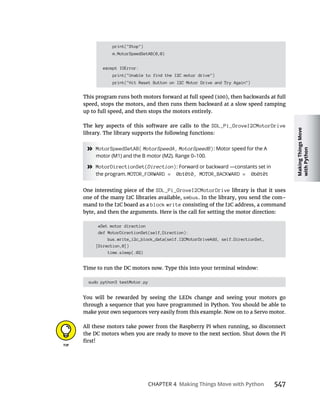 Making
Things
Move
with
Python
CHAPTER 4 Making Things Move with Python
print("Stop")
m.MotorSpeedSetAB(0,0)
except IOError:
print("Unable to find the I2C motor drive")
print("Hit Reset Button on I2C Motor Drive and Try Again")
speed, stops the motors, and then runs them backward at a slow speed ramping
up to full speed, and then stops the motors entirely.
The key aspects of this software are calls to the SDL_Pi_GroveI2CMotorDrive
library. The library supports the following functions:
» MotorSpeedSetAB( MotorSpeedA, MotorSpeedB): Motor speed for the A
motor (M1) and the B motor (M2). Range 0–100.
» MotorDirectionSet(Direction): Forward or backward —constants set in
the program. MOTOR_FORWARD = 0b1010, MOTOR_BACKWARD = 0b0101
SDL_Pi_GroveI2CMotorDrive library is that it uses
smbus. In the library, you send the com-
block write
byte, and then the arguments. Here is the call for setting the motor direction:
#Set motor direction
def MotorDirectionSet(self,Direction):
bus.write_i2c_block_data(self.I2CMotorDriveAdd, self.DirectionSet,
[Direction,0])
time.sleep(.02)
Time to run the DC motors now. Type this into your terminal window:
sudo python3 testMotor.py
You will be rewarded by seeing the LEDs change and seeing your motors go
through a sequence that you have programmed in Python. You should be able to
All these motors take power from the Raspberry Pi when running, so disconnect
 