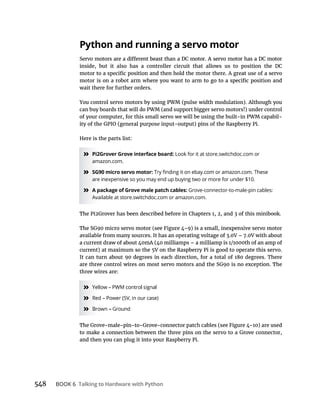 BOOK 6 Talking to Hardware with Python
Python and running a servo motor
inside, but it also has a controller circuit that allows us to position the DC
wait there for further orders.
You control servo motors by using PWM (pulse width modulation). Although you
can buy boards that will do PWM (and support bigger servo motors!) under control
of your computer, for this small servo we will be using the built-in PWM capabil-
Here is the parts list:
» Pi2Grover Grove interface board: Look for it at store.switchdoc.com or
amazon.com.
» SG90 micro servo motor:
are inexpensive so you may end up buying two or more for under $10.
» A package of Grove male patch cables: Grove-connector-to-male-pin cables:
Available at store.switchdoc.com or amazon.com.
three wires are:
»
»
»
and then you can plug it into your Raspberry Pi.
 