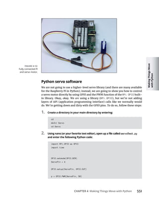 Making
Things
Move
with
Python
CHAPTER 4 Making Things Move with Python
Python servo software
We are not going to use a higher-level servo library (and there are many available
for the Raspberry Pi in Python); instead, we are going to show you how to control
RPi GPIO built-
are using a library (RPi.GPIO), but we’re not adding
layers of API (application programming interface) calls like we normally would
1. Create a directory in your main directory by entering:
cd
mkdir Servo
cd Servo
2. servoTest.py
and enter the following Python code:
import RPi.GPIO as GPIO
import time
GPIO.setmode(GPIO.BCM)
ServoPin = 4
GPIO.setup(ServoPin, GPIO.OUT)
p = GPIO.PWM(ServoPin, 50)
Fully connected Pi
and servo motor.
 