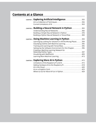 CHAPTER 1: . . . . . . . . . . . . . . . . . . . 355
AI Is a Collection of Techniques. . . . . . . . . . . . . . . . . . . . . . . . . . . . . 356
Current Limitations of AI . . . . . . . . . . . . . . . . . . . . . . . . . . . . . . . . . . 363
CHAPTER 2: . . . . . . . . . . . 365
Understanding Neural Networks . . . . . . . . . . . . . . . . . . . . . . . . . . . 366
Building a Simple Neural Network in Python . . . . . . . . . . . . . . . . . 370
. . . . . . . . . . . . . 383
CHAPTER 3: . . . . . . . . . . . . . . 393
Learning by Looking for Solutions in All the Wrong Places. . . . . . 394
Classifying Clothes with Machine Learning . . . . . . . . . . . . . . . . . . . 395
. . . . . . . . . . . . . . . . . . . . . . 395
. . . . . . . . . 396
Detecting Clothes Types. . . . . . . . . . . . . . . . . . . . . . . . . . . . . . . . . . . 397
Visualizing with MatPlotLib . . . . . . . . . . . . . . . . . . . . . . . . . . . . . . . . 409
Learning More Machine Learning. . . . . . . . . . . . . . . . . . . . . . . . . . . 413
CHAPTER 4: . . . . . . . . . . . . . . . . . . . . . . 415
Limitations of the Raspberry Pi and AI. . . . . . . . . . . . . . . . . . . . . . . 415
Adding Hardware AI to the Raspberry Pi . . . . . . . . . . . . . . . . . . . . . 418
AI in the Cloud . . . . . . . . . . . . . . . . . . . . . . . . . . . . . . . . . . . . . . . . . . . 420
AI on a Graphics Card . . . . . . . . . . . . . . . . . . . . . . . . . . . . . . . . . . . . . 423
. . . . . . . . . . . . . . . . . . . . . . 424
 