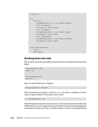 BOOK 6 Talking to Hardware with Python
p.start(7.5)
try:
while True:
p.ChangeDutyCycle(7.5) # turn towards 90 degree
print ("90 degrees")
time.sleep(1) # sleep 1 second
print ("0 degrees")
p.ChangeDutyCycle(2.5) # turn towards 0 degree
time.sleep(1) # sleep 1 second
print ("180 degrees")
p.ChangeDutyCycle(12.5) # turn towards 180 degree
time.sleep(1) # sleep 1 second
except KeyboardInterrupt:
p.stop()
GPIO.cleanup()
Breaking down the code
board:
import RPi.GPIO as GPIO
import time
GPIO.setmode(GPIO.BCM)
ServoPin = 4
GPIO.setup(ServoPin, GPIO.OUT)
This command sets an object p to the ServoPin
50Hz is a good number for this type of servo motor:
p = GPIO.PWM(ServoPin, 50)
The following line starts the servo motor at 7.5 percent duty cycle. Remember how
PWM works on a servo? It goes from one end of the servo turn to the by going from
 