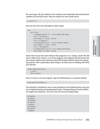 Making
Things
Move
with
Python
CHAPTER 4 Making Things Move with Python 553
the servo type. We just looked at the numbers and empirically determined these
p.start(7.5)
Now we move the servo through its entire range:
try:
while True:
p.ChangeDutyCycle(7.5) # turn towards 90 degree
print ("90 degrees")
time.sleep(1) # sleep 1 second
print ("0 degrees")
p.ChangeDutyCycle(2.5) # turn towards 0 degree
time.sleep(1) # sleep 1 second
print ("180 degrees")
p.ChangeDutyCycle(12.5) # turn towards 180 degree
time.sleep(1) # sleep 1 second
this so when your control-c out of the program, the program will shut down the
-
pins directly.
except KeyboardInterrupt:
p.stop()
GPIO.cleanup()
Now it is time to run the program. Type the following into a terminal window:
sudo python3 servoTest.py
You should be rewarded by your screen printing out the following liens and your
-
ent angles and sequences. You can’t hurt the servo by trying things.
90 degrees
0 degrees
180 degrees
90 degrees
0 degrees
180 degrees
90 degrees
0 degrees
 