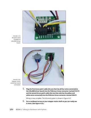 560 BOOK 6 Talking to Hardware with Python
5.
the UNL2003 driver board) into the Pi2Grover Grove connector marked D12/13
and the second Grove patch cable (the one that only has the yellow and
white wires connected) into the Pi2Grove Grove connector marked D20/21.
6. Put a cardboard arrow on your stepper motor shaft so you can really see
it move. (See Figure 4-22.)
Stepper motor
and driver board
connected.
All patch wires
installed on
UNL2003 driver
board.
 