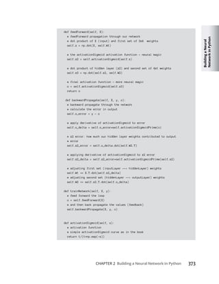 Building
a
Neural
Network
in
Python
CHAPTER 2 Building a Neural Network in Python 373
def feedForward(self, X):
# feedForward propagation through our network
# dot product of X (input) and first set of 3x4 weights
self.z = np.dot(X, self.W1)
# the activationSigmoid activation function - neural magic
self.z2 = self.activationSigmoid(self.z)
# dot product of hidden layer (z2) and second set of 4x1 weights
self.z3 = np.dot(self.z2, self.W2)
# final activation function - more neural magic
o = self.activationSigmoid(self.z3)
return o
def backwardPropagate(self, X, y, o):
# backward propagate through the network
# calculate the error in output
self.o_error = y - o
# apply derivative of activationSigmoid to error
self.o_delta = self.o_error*self.activationSigmoidPrime(o)
# z2 error: how much our hidden layer weights contributed to output
# error
self.z2_error = self.o_delta.dot(self.W2.T)
# applying derivative of activationSigmoid to z2 error
self.z2_delta = self.z2_error*self.activationSigmoidPrime(self.z2)
# adjusting first set (inputLayer --> hiddenLayer) weights
self.W1 = X.T.dot(self.z2_delta)
# adjusting second set (hiddenLayer --> outputLayer) weights
self.W2 = self.z2.T.dot(self.o_delta)
def trainNetwork(self, X, y):
# feed forward the loop
o = self.feedForward(X)
# and then back propagate the values (feedback)
self.backwardPropagate(X, y, o)
def activationSigmoid(self, s):
# activation function
# simple activationSigmoid curve as in the book
return 1/(1 np.exp(-s))
 