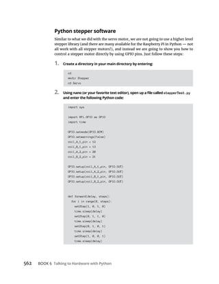 BOOK 6 Talking to Hardware with Python
Python stepper software
Similar to what we did with the servo motor, we are not going to use a higher level
all work with all stepper motors!), and instead we are going to show you how to
1. Create a directory in your main directory by entering:
cd
mkdir Stepper
cd Servo
2. stepperTest.py
and enter the following Python code:
import sys
import RPi.GPIO as GPIO
import time
GPIO.setmode(GPIO.BCM)
GPIO.setwarnings(False)
coil_A_1_pin = 12
coil_B_1_pin = 13
coil_A_2_pin = 20
coil_B_2_pin = 21
GPIO.setup(coil_A_1_pin, GPIO.OUT)
GPIO.setup(coil_A_2_pin, GPIO.OUT)
GPIO.setup(coil_B_1_pin, GPIO.OUT)
GPIO.setup(coil_B_2_pin, GPIO.OUT)
def forward(delay, steps):
for i in range(0, steps):
setStep(1, 0, 1, 0)
time.sleep(delay)
setStep(0, 1, 1, 0)
time.sleep(delay)
setStep(0, 1, 0, 1)
time.sleep(delay)
setStep(1, 0, 0, 1)
time.sleep(delay)
 