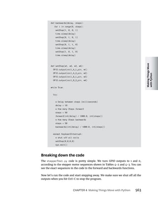 Making
Things
Move
with
Python
CHAPTER 4 Making Things Move with Python 563
def backwards(delay, steps):
for i in range(0, steps):
setStep(1, 0, 0, 1)
time.sleep(delay)
setStep(0, 1, 0, 1)
time.sleep(delay)
setStep(0, 1, 1, 0)
time.sleep(delay)
setStep(1, 0, 1, 0)
time.sleep(delay)
def setStep(w1, w2, w3, w4):
GPIO.output(coil_A_1_pin, w1)
GPIO.output(coil_A_2_pin, w2)
GPIO.output(coil_B_1_pin, w3)
GPIO.output(coil_B_2_pin, w4)
while True:
try:
# Delay between steps (milliseconds)
delay = 10
# How many Steps forward
steps = 50
forward(int(delay) / 1000.0, int(steps))
# How many Steps backwards
steps = 50
backwards(int(delay) / 1000.0, int(steps))
except KeyboardInterrupt:
# shut off all coils
setStep(0,0,0,0)
sys.exit()
Breaking down the code
The stepperTest.py
outputs when you hit Ctrl-C to stop the program.
 