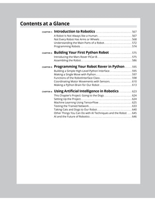 Contents at a Glance
Introduction to Robotics . . . . . . . . . . . . . . . . . . . . . . . . . . 567
A Robot Is Not Always like a Human. . . . . . . . . . . . . . . . . . . . . . . . . 567
Not Every Robot Has Arms or Wheels . . . . . . . . . . . . . . . . . . . . . . . 568
Understanding the Main Parts of a Robot. . . . . . . . . . . . . . . . . . . . 572
Programming Robots . . . . . . . . . . . . . . . . . . . . . . . . . . . . . . . . . . . . . 574
Building Your First Python Robot . . . . . . . . . . . . . . . . 575
Introducing the Mars Rover PiCar-B . . . . . . . . . . . . . . . . . . . . . . . . . 575
Assembling the Robot. . . . . . . . . . . . . . . . . . . . . . . . . . . . . . . . . . . . . 586
Programming Your Robot Rover in Python . . . . . 595
Building a Simple High-Level Python Interface . . . . . . . . . . . . . . . . 595
Making a Single Move with Python. . . . . . . . . . . . . . . . . . . . . . . . . . 597
Functions of the RobotInterface Class . . . . . . . . . . . . . . . . . . . . . . . 598
Coordinating Motor Movements with Sensors. . . . . . . . . . . . . . . . 610
Making a Python Brain for Our Robot . . . . . . . . . . . . . . . . . . . . . . . 613
. . . . . . . . . 623
This Chapter’s Project: Going to the Dogs . . . . . . . . . . . . . . . . . . . . 624
Setting Up the Project. . . . . . . . . . . . . . . . . . . . . . . . . . . . . . . . . . . . . 624
Machine Learning Using TensorFlow . . . . . . . . . . . . . . . . . . . . . . . . 625
Testing the Trained Network . . . . . . . . . . . . . . . . . . . . . . . . . . . . . . . 633
Taking Cats and Dogs to Our Robot . . . . . . . . . . . . . . . . . . . . . . . . . 640
Other Things You Can Do with AI Techniques and the Robot . . . 645
AI and the Future of Robotics . . . . . . . . . . . . . . . . . . . . . . . . . . . . . . 646
 