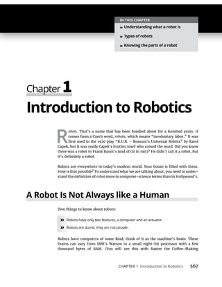 CHAPTER 1 Introduction to Robotics 567
Introduction to Robotics
R
obots. That’s a name that has been bandied about for a hundred years. It
comes from a Czech word, robota, which means “involuntary labor.” It was
-
robot
A Robot Is Not Always like a Human
» Robots have only two features, a computer and an actuator.
» Robots are dumb; they are not people.
IN THIS CHAPTER
» Understanding what a robot is
» Types of robots
» Knowing the parts of a robot
 