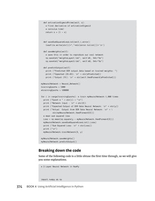 374 BOOK 4
def activationSigmoidPrime(self, s):
# First derivative of activationSigmoid
# calculus time!
return s * (1 - s)
def saveSumSquaredLossList(self,i,error):
lossFile.write(str(i) "," str(error.tolist()) 'n')
def saveWeights(self):
# save this in order to reproduce our cool network
np.savetxt("weightsLayer1.txt", self.W1, fmt="%s")
np.savetxt("weightsLayer2.txt", self.W2, fmt="%s")
def predictOutput(self):
print ("Predicted XOR output data based on trained weights: ")
print ("Expected (X1-X3): n" str(xPredicted))
print ("Output (Y1): n" str(self.feedForward(xPredicted)))
myNeuralNetwork = Neural_Network()
trainingEpochs = 1000
#trainingEpochs = 100000
for i in range(trainingEpochs): # train myNeuralNetwork 1,000 times
print ("Epoch # " str(i) "n")
print ("Network Input : n" str(X))
print ("Expected Output of XOR Gate Neural Network: n" str(y))
print ("Actual Output from XOR Gate Neural Network: n" 
str(myNeuralNetwork.feedForward(X)))
# mean sum squared loss
Loss = np.mean(np.square(y - myNeuralNetwork.feedForward(X)))
myNeuralNetwork.saveSumSquaredLossList(i,Loss)
print ("Sum Squared Loss: n" str(Loss))
print ("n")
myNeuralNetwork.trainNetwork(X, y)
myNeuralNetwork.saveWeights()
myNeuralNetwork.predictOutput()
Breaking down the code
# 2 Layer Neural Network in NumPy
import numpy as np
 