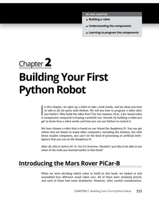 CHAPTER 2 Building Your First Python Robot 575
Building Your First
Python Robot
I
n this chapter, we open up a robot to take a look inside, and we show you how
to talk to all the parts with Python. We tell you how to program a robot after
is inexpensive compared to buying a prebuilt one. Second, by building a robot you
get to know how a robot works and how you can use Python to control it.
We have chosen a robot that is based on our friend the Raspberry Pi. You can get
robots that are based on many other computers, including the Arduino, but with
ligence that you can on the Raspberry Pi.
After all, this is Python All-In-One For Dummies. Wouldn’t you like to be able to use
Introducing the Mars Rover PiCar-B
When we were deciding which robot to build in this book, we looked at and
and each of them had some drawbacks. However, after careful consideration,
IN THIS CHAPTER
» Building a robot
» Understanding the components
» Learning to program the components
 