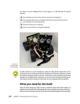 576 BOOK 7 Building Robots with Python
» The assembly manual was clear with lots of pictures and diagrams.
» The supplied software was compatible with Python 3 (and the Stretch version
of the Raspberry Pi operating system).
» The PiCar-B required no soldering.
» It had a reasonable price and good availability.
A radio control car can be considered a robot too. Why did we choose this
is because you can easily get inside the software and add more software to make
own Python software inside the robot than we are in playing with the joystick.
What you need for the build
There are three things you need in order to build the robot used in this chapter, in
The assembled
PiCar-B robot.
 
