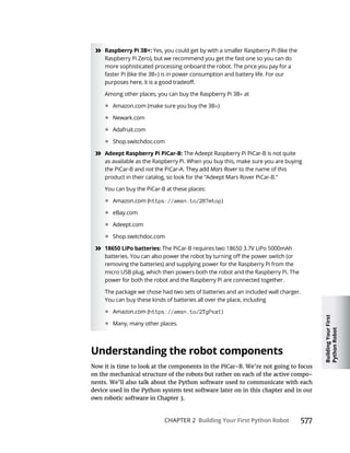 Building
Your
First
Python
Robot
CHAPTER 2 Building Your First Python Robot 577
» Raspberry Pi 3B+: Yes, you could get by with a smaller Raspberry Pi (like the
Raspberry Pi Zero), but we recommend you get the fast one so you can do
more sophisticated processing onboard the robot. The price you pay for a
faster Pi (like the 3B ) is in power consumption and battery life. For our
Among other places, you can buy the Raspberry Pi 3B at
• Amazon.com (make sure you buy the 3B )
• Newark.com
• Adafruit.com
• Shop.switchdoc.com
» Adeept Raspberry Pi PiCar-B: The Adeept Raspberry Pi PiCar-B is not quite
as available as the Raspberry Pi. When you buy this, make sure you are buying
the PiCar-B and not Mars Rover to the name of this
product in their catalog, so look for the “Adeept Mars Rover PiCar-B.”
You can buy the PiCar-B at these places:
• Amazon.com (https://amzn.to/2B7mtop)
• eBay.com
• Adeept.com
• Shop.switchdoc.com
» 18650 LiPo batteries: The PiCar-B requires two 18650 3.7V LiPo 5000mAh
removing the batteries) and supplying power for the Raspberry Pi from the
micro USB plug, which then powers both the robot and the Raspberry Pi. The
power for both the robot and the Raspberry Pi are connected together.
The package we chose had two sets of batteries and an included wall charger.
You can buy these kinds of batteries all over the place, including
• Amazon.com (https://amzn.to/2TgPsx1)
• Many, many other places.
Understanding the robot components
on the mechanical structure of the robots but rather on each of the active compo
nents. We’ll also talk about the Python software used to communicate with each
device used in the Python system test software later on in this chapter and in our
 