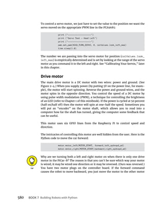 BOOK 7 Building Robots with Python
To control a servo motor, we just have to set the value to the position we want the
print ("-------------------")
print ("Servo Test - Head Left")
print ("-------------------")
pwm.set_pwm(HEAD_TURN_SERVO, 0, calValues.look_left_max)
time.sleep(1.0)
calValues.look_
left_max
in this chapter.
Drive motor
computer how far the shaft has turned, giving the computer some feedback that
can be useful.
direction.
The intricacies of controlling this motor are well hidden from the user. Here is the
motor.motor_left(MOTOR_START, forward,left_spd*spd_ad)
motor.motor_right(MOTOR_START,backward,right_spd*spd_ad)
Why are we turning both a left and right motor on when there is only one drive
causes the robot to move backward, you just move the motor to the other motor
 