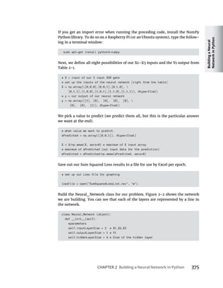 Building
a
Neural
Network
in
Python
CHAPTER 2 Building a Neural Network in Python 375
-
sudo apt-get install python3-numpy
# X = input of our 3 input XOR gate
# set up the inputs of the neural network (right from the table)
X = np.array(([0,0,0],[0,0,1],[0,1,0], 
[0,1,1],[1,0,0],[1,0,1],[1,1,0],[1,1,1]), dtype=float)
# y = our output of our neural network
y = np.array(([1], [0], [0], [0], [0], 
[0], [0], [1]), dtype=float)
# what value we want to predict
xPredicted = np.array(([0,0,1]), dtype=float)
X = X/np.amax(X, axis=0) # maximum of X input array
# maximum of xPredicted (our input data for the prediction)
xPredicted = xPredicted/np.amax(xPredicted, axis=0)
# set up our Loss file for graphing
lossFile = open("SumSquaredLossList.csv", "w")
the network.
class Neural_Network (object):
def __init__(self):
#parameters
self.inputLayerSize = 3 # X1,X2,X3
self.outputLayerSize = 1 # Y1
self.hiddenLayerSize = 4 # Size of the hidden layer
 