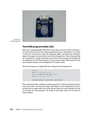 BOOK 7 Building Robots with Python
Pixel RGB programmable LEDs
lights, if one goes out, then all the rest of the string goes too. That is because they
are controlled by a single serial data stream that is sent through all the lights by
pretty special software on the Raspberry Pi to make it work.
print ()
print ("-------------------")
print ("12 RGB Pixel LED Test - On ")
print ("-------------------")
rainbowCycle(strip, wait_ms=20, iterations=3)
many projects.
A single RGB LED.
 