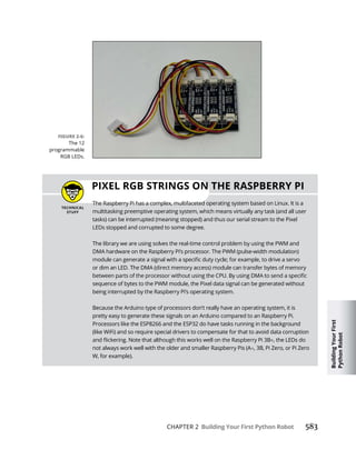 Building
Your
First
Python
Robot
CHAPTER 2 Building Your First Python Robot
The 12
programmable
RGB LEDs.
PIXEL RGB STRINGS ON THE RASPBERRY PI
The Raspberry Pi has a complex, multifaceted operating system based on Linux. It is a
multitasking preemptive operating system, which means virtually any task (and all user
tasks) can be interrupted (meaning stopped) and thus our serial stream to the Pixel
LEDs stopped and corrupted to some degree.
The library we are using solves the real-time control problem by using the PWM and
DMA hardware on the Raspberry Pi’s processor. The PWM (pulse-width modulation)
sequence of bytes to the PWM module, the Pixel data signal can be generated without
being interrupted by the Raspberry Pi’s operating system.
Because the Arduino type of processors don’t really have an operating system, it is
pretty easy to generate these signals on an Arduino compared to an Raspberry Pi.
Processors like the ESP8266 and the ESP32 do have tasks running in the background
(like WiFi) and so require special drivers to compensate for that to avoid data corruption
, the LEDs do
not always work well with the older and smaller Raspberry Pis (A , 3B, Pi Zero, or Pi Zero
W, for example).
 