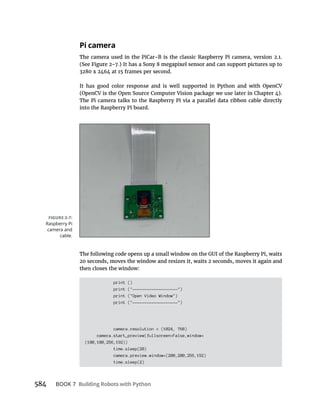 BOOK 7 Building Robots with Python
Pi camera
The Pi camera talks to the Raspberry Pi via a parallel data ribbon cable directly
into the Raspberry Pi board.
print ()
print ("-------------------")
print ("Open Video Window")
print ("-------------------")
camera.resolution = (1024, 768)
camera.start_preview(fullscreen=False,window=
(100,100,256,192))
time.sleep(20)
camera.preview.window=(200,200,256,192)
time.sleep(2)
Raspberry Pi
camera and
cable.
 