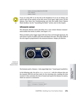 Building
Your
First
Python
Robot
CHAPTER 2 Building Your First Python Robot 585
camera.preview.window=(0,0,512,384)
time.sleep(2)
camera.close()
Ultrasonic sensor
ultra.checkdisk() calls the software that sets
which we convert to centimeters.
print ()
print ("-------------------")
print ("Ultrasonic Distance Test")
print ("-------------------")
An ultrasonic
distance sensor.
 