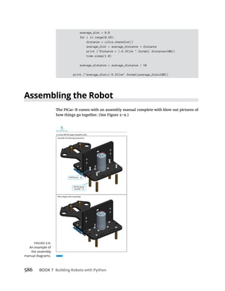 586 BOOK 7 Building Robots with Python
average_dist = 0.0
for i in range(0,10):
distance = ultra.checkdist()
average_dist = average_distance distance
print ("Distance = {:6.3f}cm ".format( distance*100))
time.sleep(1.0)
average_distance = average_distance / 10
print ("average_dist={:6.3f}cm".format(average_dist*100))
Assembling the Robot
An example of
the assembly
manual diagrams.
 