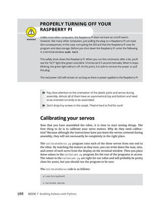 588 BOOK 7 Building Robots with Python
» Pay close attention to the orientation of the plastic parts and servos during
assembly. Almost all of them have an asymmetrical top and bottom and need
to be oriented correctly to be assembled.
»
Calibrating your servos
Now that you have assembled the robot, it is time to start testing things. The
assembly, they will not necessarily be completely in the right place.
The calibrateServo.py program runs each of the three servos from one end to
and center of each servo from the display on the terminal window. Then you place
these values in the calValues.py program for the rest of the programs to access.
The values in the calValues.py are right for our robot and will probably be pretty
close for yours, but you should run the program to be sure.
The calibrateServo
#!/usr/bin/python3
# calibrate servos
PROPERLY TURNING OFF YOUR
RASPBERRY PI
However, like many other computers, just pulling the plug on a Raspberry Pi can have
dire consequences, in this case, corrupting the SDCard that the Raspberry Pi uses for
program and data storage. Before you shut down the Raspberry Pi, enter the following
in a terminal window: sudo halt.
This safely shuts down the Raspberry Pi. When you run this command, after a bit, you’ll
see the “ACT” light (the green one) blink 10 times (at 0.5 second intervals). When it stops
the plug.
The red power LED will remain on as long as there is power applied to the Raspberry Pi.
 
