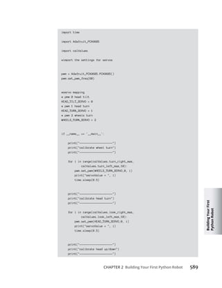 Building
Your
First
Python
Robot
CHAPTER 2 Building Your First Python Robot 589
import time
import Adafruit_PCA9685
import calValues
#import the settings for servos
pwm = Adafruit_PCA9685.PCA9685()
pwm.set_pwm_freq(60)
#servo mapping
# pmw 0 head tilt
HEAD_TILT_SERVO = 0
# pwm 1 head turn
HEAD_TURN_SERVO = 1
# pwm 2 wheels turn
WHEELS_TURN_SERVO = 2
if __name__ == '__main__':
print("--------------------")
print("calibrate wheel turn")
print("--------------------")
for i in range(calValues.turn_right_max,
calValues.turn_left_max,10):
pwm.set_pwm(WHEELS_TURN_SERVO,0, i)
print("servoValue = ", i)
time.sleep(0.5)
print("--------------------")
print("calibrate head turn")
print("--------------------")
for i in range(calValues.look_right_max,
calValues.look_left_max,10):
pwm.set_pwm(HEAD_TURN_SERVO,0, i)
print("servoValue = ", i)
time.sleep(0.5)
print("--------------------")
print("calibrate head up/down")
print("--------------------")
 