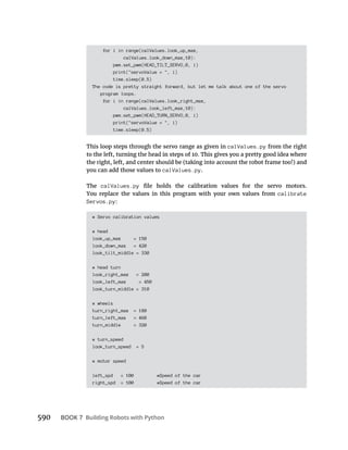BOOK 7 Building Robots with Python
for i in range(calValues.look_up_max,
calValues.look_down_max,10):
pwm.set_pwm(HEAD_TILT_SERVO,0, i)
print("servoValue = ", i)
time.sleep(0.5)
The code is pretty straight forward, but let me talk about one of the servo
program loops.
for i in range(calValues.look_right_max,
calValues.look_left_max,10):
pwm.set_pwm(HEAD_TURN_SERVO,0, i)
print("servoValue = ", i)
time.sleep(0.5)
This loop steps through the servo range as given in calValues.py from the right
you can add those values to calValues.py.
The calValues.py
You replace the values in this program with your own values from calibrate
Servos.py
# Servo calibration values
# head
look_up_max = 150
look_down_max = 420
look_tilt_middle = 330
# head turn
look_right_max = 200
look_left_max = 450
look_turn_middle = 310
# wheels
turn_right_max = 180
turn_left_max = 460
turn_middle = 320
# turn_speed
look_turn_speed = 5
# motor speed
left_spd = 100 #Speed of the car
right_spd = 100 #Speed of the car
 