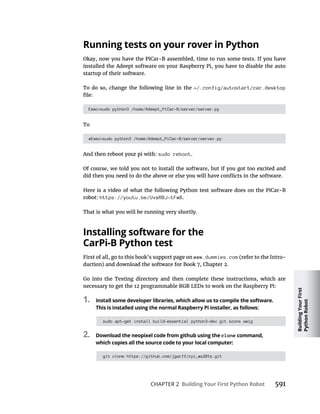 Building
Your
First
Python
Robot
CHAPTER 2 Building Your First Python Robot
Running tests on your rover in Python
installed the Adeept software on your Raspberry Pi, you have to disable the auto
startup of their software.
To do so, change the following line in the ~/.config/autostart/car.desktop
Exec=sudo python3 /home/Adeept_PiCar-B/server/server.py
To
#Exec=sudo python3 /home/Adeept_PiCar-B/server/server.py
sudo reboot.
https://youtu.be/UvxRBJ-tFw8.
That is what you will be running very shortly.
Installing software for the
CarPi-B Python test
www.dummies.com
Go into the Testing directory and then complete these instructions, which are
1. Install some developer libraries, which allow us to compile the software.
This is installed using the normal Raspberry Pi installer, as follows:
sudo apt-get install build-essential python3-dev git scons swig
2. Download the neopixel code from github using the clone command,
which copies all the source code to your local computer:
git clone https://github.com/jgarff/rpi_ws281x.git
 