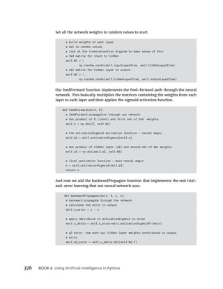 376 BOOK 4
Set all the network weights to random values to start.
# build weights of each layer
# set to random values
# look at the interconnection diagram to make sense of this
# 3x4 matrix for input to hidden
self.W1 = 
np.random.randn(self.inputLayerSize, self.hiddenLayerSize)
# 4x1 matrix for hidden layer to output
self.W2 = 
np.random.randn(self.hiddenLayerSize, self.outputLayerSize)
def feedForward(self, X):
# feedForward propagation through our network
# dot product of X (input) and first set of 3x4 weights
self.z = np.dot(X, self.W1)
# the activationSigmoid activation function - neural magic
self.z2 = self.activationSigmoid(self.z)
# dot product of hidden layer (z2) and second set of 4x1 weights
self.z3 = np.dot(self.z2, self.W2)
# final activation function - more neural magic
o = self.activationSigmoid(self.z3)
return o
And now we add the backwardPropagate function that implements the real trial-
and-error learning that our neural network uses.
def backwardPropagate(self, X, y, o):
# backward propagate through the network
# calculate the error in output
self.o_error = y - o
# apply derivative of activationSigmoid to error
self.o_delta = self.o_error*self.activationSigmoidPrime(o)
# z2 error: how much our hidden layer weights contributed to output
# error
self.z2_error = self.o_delta.dot(self.W2.T)
 