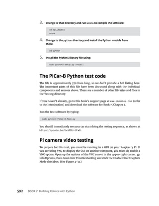 BOOK 7 Building Robots with Python
3. Change to that directory and run scons to compile the software:
cd rpi_ws281x
scons
4. Change to the python directory and install the Python module from
there:
cd python
5.
sudo python3 setup.py install
The PiCar-B Python test code
the Testing directory.
www.dummies.com
sudo python3 PiCar-B-Test.py
https://youtu.be/UvxRBJ-tFw8.
Pi camera video testing
 