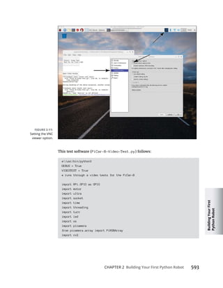 Building
Your
First
Python
Robot
CHAPTER 2 Building Your First Python Robot
PiCar-B-Video-Test.py
#!/usr/bin/python3
DEBUG = True
VIDEOTEST = True
# runs through a video tests for the PiCar-B
import RPi.GPIO as GPIO
import motor
import ultra
import socket
import time
import threading
import turn
import led
import os
import picamera
from picamera.array import PiRGBArray
import cv2
Setting the VNC
viewer option.
 