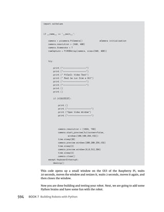 BOOK 7 Building Robots with Python
import calValues
if __name__ == '__main__':
camera = picamera.PiCamera() #Camera initialization
camera.resolution = (640, 480)
camera.framerate = 7
rawCapture = PiRGBArray(camera, size=(640, 480))
try:
print ("-------------------")
print ("-------------------")
print (" PiCar2- Video Test")
print (" Must be run from a GUI")
print ("-------------------")
print ("-------------------")
print ()
print ()
if (VIDEOTEST):
print ()
print ("-------------------")
print ("Open Video Window")
print ("-------------------")
camera.resolution = (1024, 768)
camera.start_preview(fullscreen=False,
window=(100,100,256,192))
time.sleep(20)
camera.preview.window=(200,200,256,192)
time.sleep(2)
camera.preview.window=(0,0,512,384)
time.sleep(2)
camera.close()
except KeyboardInterrupt:
destroy()
then closes the window.
Now you are done building and testing your robot. Next, we are going to add some
Python brains and have some fun with the robot.
 