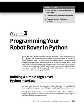 CHAPTER 3 Programming Your Robot Rover in Python 595
Programming Your
Robot Rover in Python
O
kay, let’s review where you are now. You have a basic understanding of
robots and (more importantly) of the major components of robots and
how they work. You understand that these components can be controlled
with Python and that they can work together to accomplish robotic tasks. That’s
really a lot of information. Next, we show you how to string these things together
to make a very, very simple “robotic brain” to make our robot move by itself. This
won’t quite be a fully self-driving car, but after doing this you will have some
sense of how those cars are programmed.
Building a Simple High-Level
Python Interface
more complicated programs while hiding the complexity of the robot hardware.
Our high-level interface is a python RobotInterface.py. The code
length is beyond what we want to show in this book, so let us describe a couple of
functions and then document the rest.
IN THIS CHAPTER
» Learning how to move and sense with
your robot
» Understanding autonomous vehicles
» Playing and using the Adeept
software
 