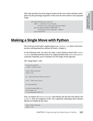 Programming
Your
Robot
Rover
in
Python
CHAPTER 3 Programming Your Robot Rover in Python 597
This code calculates the total range of motion of the servo motor and then multi-
plies it by the percentage requested. It then sets the servo motor to the requested
range:
def wheelsPercent(self,percent):
adder = (calValues.turn_left_max –
calValues.turn_right_max)*(percent/100.0)
pwm.set_pwm(self.WHEELS_TURN_SERVO, 0,
int(calValues.turn_right_max adder))
time.sleep(0.05)
Making a Single Move with Python
First of all, go to this book’s support page at www.dummies.com (refer to the Intro-
In the following code, we move the robot a short distance ahead with a motor
Forward command and then back to its original position with a motorBackward()
command. Hopefully, you’re starting to see the magic of this approach.
The “Single Move” code:
#!/usr/bin/python3
# Robot Interface Test
import RobotInterface
import time
RI = RobotInterface.RobotInterface()
print ("Short Move Test")
RI.wheelsMiddle()
RI.motorForward(100,1.0)
time.sleep(1.0)
RI.motorBackward(100,1.0)
First, we import the RobotInterface class library and also the time library (for
sleep()). Note the simplicity of this. The complexity underlying robot interface
libraries are hidden by this class:
import RobotInterface
import time
 